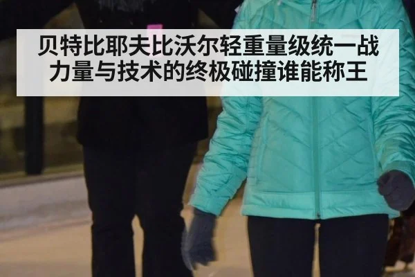 贝特比耶夫比沃尔轻重量级统一战力量与技术的终极碰撞谁能称王